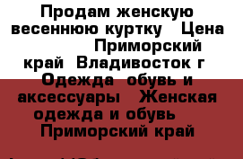 Продам женскую весеннюю куртку › Цена ­ 4 500 - Приморский край, Владивосток г. Одежда, обувь и аксессуары » Женская одежда и обувь   . Приморский край